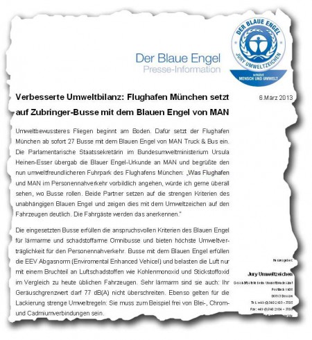 Verbesserte Umweltbilanz: Flughafen München setzt auf Zubringer-Busse mit dem Blauen Engel von MAN Umweltbewussteres Fliegen beginnt am Boden. Dafür setzt der Flughafen München ab sofort 27 Busse mit dem Blauen Engel von MAN Truck & Bus ein. Die Parlamentarische Staatssekretärin im Bundesumweltministerium Ursula Heinen-Esser übergab die Blauer Engel-Urkunde an MAN und begrüßte den nun umweltfreundlicheren Fuhrpark des Flughafens München: "Was Flughafen und MAN im Personennahverkehr vorbildlich angehen, würde ich gerne überall sehen, wo Busse rollen. Beide Partner setzen auf die strengen Kriterien des unabhängigen Blauen Engel und zeigen dies mit dem Umweltzeichen auf den Fahrzeugen deutlich. Die Fahrgäste werden das anerkennen." Die eingesetzten Busse erfüllen die anspruchsvollen Kriterien des Blauen Engel für lärmarme und schadstoffarme Omnibusse und bieten höchste Umweltverträglichkeit für den Personennahverkehr. Busse mit dem Blauen Engel erfüllen die EEV Abgasnorm (Enviromental Enhanced Vehicel) und belasten die Luft nur mit einem Bruchteil an Luftschadstoffen wie Kohlenmonoxid und Stickstoffoxid im Vergleich zu heute üblichen Fahrzeugen. Sehr lärmarm sind sie auch: Ihr Geräuschgrenzwert darf 77 dB(A) nicht überschreiten. Ebenso gelten für die Lackierung strenge Umweltregeln: Sie muss zum Beispiel frei von Blei-, Chrom- und Cadmiumverbindungen sein. Verbesserte Umweltbilanz: Flughafen München setzt auf Zubringer-Busse mit dem Blauen Engel von MAN Umweltbewussteres Fliegen beginnt am Boden. Dafür setzt der Flughafen München ab sofort 27 Busse mit dem Blauen Engel von MAN Truck & Bus ein. Die Parlamentarische Staatssekretärin im Bundesumweltministerium Ursula Heinen-Esser übergab die Blauer Engel-Urkunde an MAN und begrüßte den nun umweltfreundlicheren Fuhrpark des Flughafens München: "Was Flughafen und MAN im Personennahverkehr vorbildlich angehen, würde ich gerne überall sehen, wo Busse rollen. Beide Partner setzen auf die strengen Kriterien des unabhängigen Blauen Engel und zeigen dies mit dem Umweltzeichen auf den Fahrzeugen deutlich. Die Fahrgäste werden das anerkennen." Die eingesetzten Busse erfüllen die anspruchsvollen Kriterien des Blauen Engel für lärmarme und schadstoffarme Omnibusse und bieten höchste Umweltverträglichkeit für den Personennahverkehr. Busse mit dem Blauen Engel erfüllen die EEV Abgasnorm (Enviromental Enhanced Vehicel) und belasten die Luft nur mit einem Bruchteil an Luftschadstoffen wie Kohlenmonoxid und Stickstoffoxid im Vergleich zu heute üblichen Fahrzeugen. Sehr lärmarm sind sie auch: Ihr Geräuschgrenzwert darf 77 dB(A) nicht überschreiten. Ebenso gelten für die Lackierung strenge Umweltregeln: Sie muss zum Beispiel frei von Blei-, Chrom- und Cadmiumverbindungen sein.