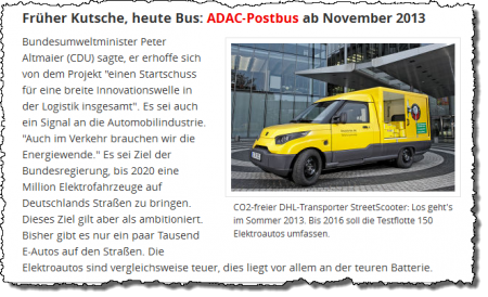 Früher Kutsche, heute Bus: ADAC-Postbus ab November 2013 – Bundesumweltminister Peter Altmaier (CDU) sagte, er erhoffe sich von dem Projekt "einen Startschuss für eine breite Innovationswelle in der Logistik insgesamt". Es sei auch ein Signal an die Automobilindustrie. "Auch im Verkehr brauchen wir die Energiewende." Es sei Ziel der Bundesregierung, bis 2020 eine Million Elektrofahrzeuge auf Deutschlands Straßen zu bringen. Dieses Ziel gilt aber als ambitioniert. Bisher gibt es nur ein paar Tausend E-Autos auf den Straßen. Die Elektroautos sind vergleichsweise teuer, dies liegt vor allem an der teuren Batterie. – CO2-freier DHL-Transporter StreetScooter: Los geht's im Sommer 2013. Bis 2016 soll die Testflotte 150 Elektroautos umfassen. Früher Kutsche, heute Bus: ADAC-Postbus ab November 2013 – Bundesumweltminister Peter Altmaier (CDU) sagte, er erhoffe sich von dem Projekt "einen Startschuss für eine breite Innovationswelle in der Logistik insgesamt". Es sei auch ein Signal an die Automobilindustrie. "Auch im Verkehr brauchen wir die Energiewende." Es sei Ziel der Bundesregierung, bis 2020 eine Million Elektrofahrzeuge auf Deutschlands Straßen zu bringen. Dieses Ziel gilt aber als ambitioniert. Bisher gibt es nur ein paar Tausend E-Autos auf den Straßen. Die Elektroautos sind vergleichsweise teuer, dies liegt vor allem an der teuren Batterie. – CO2-freier DHL-Transporter StreetScooter: Los geht's im Sommer 2013. Bis 2016 soll die Testflotte 150 Elektroautos umfassen.
